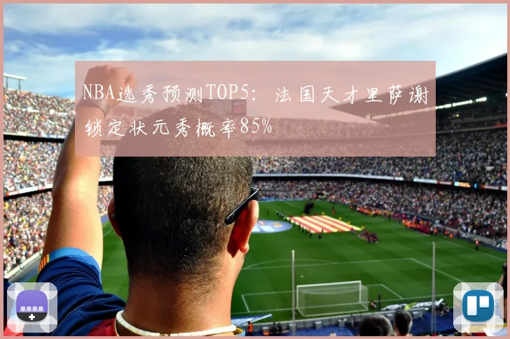 NBA选秀预测TOP5：法国天才里萨谢锁定状元秀概率85%